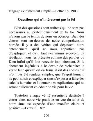 300
langage extrêmement simple.—Lettre 16, 1903.
Questions qui n’intéressent pas la foi
Bien des questions sont traitées qui ne sont pas
nécessaires au perfectionnement de la foi. Nous
n’avons pas le temps de nous en occuper. Bien des
choses sont au-dessus de notre compréhension
bornée. Il y a des vérités qui dépassent notre
entendement, qu’il ne nous appartient pas
d’expliquer, et qu’il faut néanmoins recevoir. La
révélation nous les présente comme des paroles du
Dieu infini qu’il faut recevoir implicitement. Si le
chercheur ingénieux a le devoir de rechercher la
vérité telle qu’elle est en Jésus, il est des choses qui
n’ont pas été rendues simples, que l’esprit humain
ne peut saisir et expliquer sans s’exposer à faire des
calculs humains et à donner des explications qui ne
seront nullement en odeur de vie pour la vie.
Toutefois chaque vérité essentielle destinée à
entrer dans notre vie pratique en vue du salut de
notre âme est exposée d’une manière claire et
positive.—Lettre 8, 1895.
 