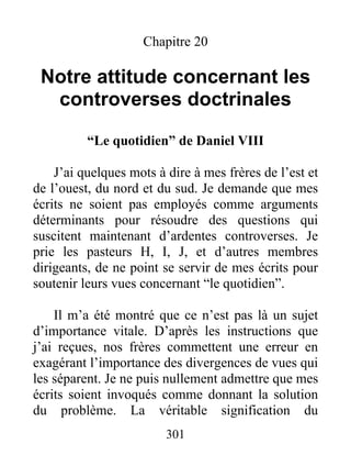 301
Chapitre 20
Notre attitude concernant les
controverses doctrinales
“Le quotidien” de Daniel VIII
J’ai quelques mots à dire à mes frères de l’est et
de l’ouest, du nord et du sud. Je demande que mes
écrits ne soient pas employés comme arguments
déterminants pour résoudre des questions qui
suscitent maintenant d’ardentes controverses. Je
prie les pasteurs H, I, J, et d’autres membres
dirigeants, de ne point se servir de mes écrits pour
soutenir leurs vues concernant “le quotidien”.
Il m’a été montré que ce n’est pas là un sujet
d’importance vitale. D’après les instructions que
j’ai reçues, nos frères commettent une erreur en
exagérant l’importance des divergences de vues qui
les séparent. Je ne puis nullement admettre que mes
écrits soient invoqués comme donnant la solution
du problème. La véritable signification du
 