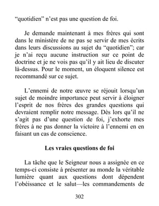 302
“quotidien” n’est pas une question de foi.
Je demande maintenant à mes frères qui sont
dans le ministère de ne pas se servir de mes écrits
dans leurs discussions au sujet du “quotidien”; car
je n’ai reçu aucune instruction sur ce point de
doctrine et je ne vois pas qu’il y ait lieu de discuter
là-dessus. Pour le moment, un éloquent silence est
recommandé sur ce sujet.
L’ennemi de notre œuvre se réjouit lorsqu’un
sujet de moindre importance peut servir à éloigner
l’esprit de nos frères des grandes questions qui
devraient remplir notre message. Dès lors qu’il ne
s’agit pas d’une question de foi, j’exhorte mes
frères à ne pas donner la victoire à l’ennemi en en
faisant un cas de conscience.
Les vraies questions de foi
La tâche que le Seigneur nous a assignée en ce
temps-ci consiste à présenter au monde la véritable
lumière quant aux questions dont dépendent
l’obéissance et le salut—les commandements de
 