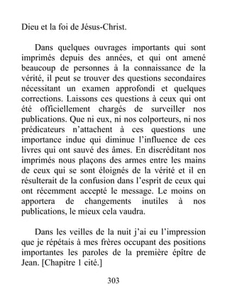 303
Dieu et la foi de Jésus-Christ.
Dans quelques ouvrages importants qui sont
imprimés depuis des années, et qui ont amené
beaucoup de personnes à la connaissance de la
vérité, il peut se trouver des questions secondaires
nécessitant un examen approfondi et quelques
corrections. Laissons ces questions à ceux qui ont
été officiellement chargés de surveiller nos
publications. Que ni eux, ni nos colporteurs, ni nos
prédicateurs n’attachent à ces questions une
importance indue qui diminue l’influence de ces
livres qui ont sauvé des âmes. En discréditant nos
imprimés nous plaçons des armes entre les mains
de ceux qui se sont éloignés de la vérité et il en
résulterait de la confusion dans l’esprit de ceux qui
ont récemment accepté le message. Le moins on
apportera de changements inutiles à nos
publications, le mieux cela vaudra.
Dans les veilles de la nuit j’ai eu l’impression
que je répétais à mes frères occupant des positions
importantes les paroles de la première épître de
Jean. [Chapitre 1 cité.]
 
