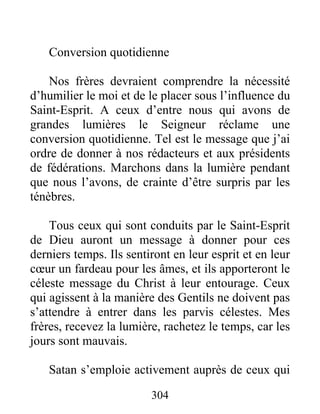 304
Conversion quotidienne
Nos frères devraient comprendre la nécessité
d’humilier le moi et de le placer sous l’influence du
Saint-Esprit. A ceux d’entre nous qui avons de
grandes lumières le Seigneur réclame une
conversion quotidienne. Tel est le message que j’ai
ordre de donner à nos rédacteurs et aux présidents
de fédérations. Marchons dans la lumière pendant
que nous l’avons, de crainte d’être surpris par les
ténèbres.
Tous ceux qui sont conduits par le Saint-Esprit
de Dieu auront un message à donner pour ces
derniers temps. Ils sentiront en leur esprit et en leur
cœur un fardeau pour les âmes, et ils apporteront le
céleste message du Christ à leur entourage. Ceux
qui agissent à la manière des Gentils ne doivent pas
s’attendre à entrer dans les parvis célestes. Mes
frères, recevez la lumière, rachetez le temps, car les
jours sont mauvais.
Satan s’emploie activement auprès de ceux qui
 