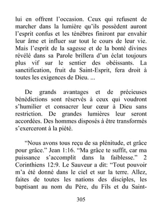 305
lui en offrent l’occasion. Ceux qui refusent de
marcher dans la lumière qu’ils possèdent auront
l’esprit confus et les ténèbres finiront par envahir
leur âme et influer sur tout le cours de leur vie.
Mais l’esprit de la sagesse et de la bonté divines
révélé dans sa Parole brillera d’un éclat toujours
plus vif sur le sentier des obéissants. La
sanctification, fruit du Saint-Esprit, fera droit à
toutes les exigences de Dieu. ...
De grands avantages et de précieuses
bénédictions sont réservés à ceux qui voudront
s’humilier et consacrer leur cœur à Dieu sans
restriction. De grandes lumières leur seront
accordées. Des hommes disposés à être transformés
s’exerceront à la piété.
“Nous avons tous reçu de sa plénitude, et grâce
pour grâce.” Jean 1:16. “Ma grâce te suffit, car ma
puissance s’accomplit dans la faiblesse.” 2
Corinthiens 12:9. Le Sauveur a dit: “Tout pouvoir
m’a été donné dans le ciel et sur la terre. Allez,
faites de toutes les nations des disciples, les
baptisant au nom du Père, du Fils et du Saint-
 