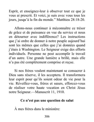 306
Esprit, et enseignez-leur à observer tout ce que je
vous ai prescrit. Et voici, je suis avec vous tous les
jours, jusqu’à la fin du monde.” Matthieu 28:18-20.
Allons-nous continuer à méconnaître ce trésor
de grâce et de puissance en vue du service et nous
en détourner avec indifférence? Les instructions
que j’ai ordre de donner à notre peuple aujourd’hui
sont les mêmes que celles que j’ai données quand
j’étais à Washington. Le Seigneur exige des efforts
individuels. Personne ne peut accomplir le travail
d’un autre. Une grande lumière a brillé, mais elle
n’a pas été complètement comprise et reçue.
Si nos frères veulent maintenant se consacrer à
Dieu sans réserve, il les acceptera. Il transformera
leur esprit pour qu’ils soient odeur de vie pour la
vie. Réveillez-vous, frères et sœurs, efforcez-vous
de réaliser votre haute vocation en Christ Jésus
notre Seigneur.—Manuscrit 11, 1910.
Ce n’est pas une question de salut
À mes frères dans le ministère:
 