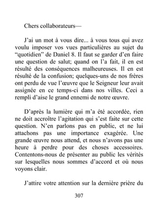 307
Chers collaborateurs—
J’ai un mot à vous dire... à vous tous qui avez
voulu imposer vos vues particulières au sujet du
“quotidien” de Daniel 8. Il faut se garder d’en faire
une question de salut; quand on l’a fait, il en est
résulté des conséquences malheureuses. Il en est
résulté de la confusion; quelques-uns de nos frères
ont perdu de vue l’œuvre que le Seigneur leur avait
assignée en ce temps-ci dans nos villes. Ceci a
rempli d’aise le grand ennemi de notre œuvre.
D’après la lumière qui m’a été accordée, rien
ne doit accroître l’agitation qui s’est faite sur cette
question. N’en parlons pas en public, et ne lui
attachons pas une importance exagérée. Une
grande œuvre nous attend, et nous n’avons pas une
heure à perdre pour des choses accessoires.
Contentons-nous de présenter au public les vérités
sur lesquelles nous sommes d’accord et où nous
voyons clair.
J’attire votre attention sur la dernière prière du
 