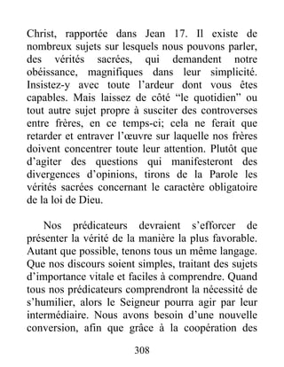 308
Christ, rapportée dans Jean 17. Il existe de
nombreux sujets sur lesquels nous pouvons parler,
des vérités sacrées, qui demandent notre
obéissance, magnifiques dans leur simplicité.
Insistez-y avec toute l’ardeur dont vous êtes
capables. Mais laissez de côté “le quotidien” ou
tout autre sujet propre à susciter des controverses
entre frères, en ce temps-ci; cela ne ferait que
retarder et entraver l’œuvre sur laquelle nos frères
doivent concentrer toute leur attention. Plutôt que
d’agiter des questions qui manifesteront des
divergences d’opinions, tirons de la Parole les
vérités sacrées concernant le caractère obligatoire
de la loi de Dieu.
Nos prédicateurs devraient s’efforcer de
présenter la vérité de la manière la plus favorable.
Autant que possible, tenons tous un même langage.
Que nos discours soient simples, traitant des sujets
d’importance vitale et faciles à comprendre. Quand
tous nos prédicateurs comprendront la nécessité de
s’humilier, alors le Seigneur pourra agir par leur
intermédiaire. Nous avons besoin d’une nouvelle
conversion, afin que grâce à la coopération des
 