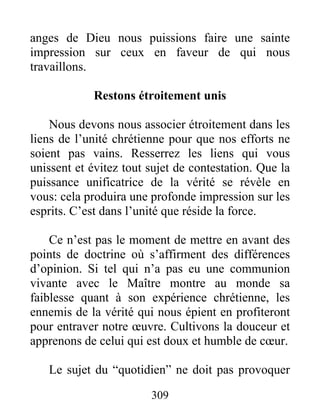 309
anges de Dieu nous puissions faire une sainte
impression sur ceux en faveur de qui nous
travaillons.
Restons étroitement unis
Nous devons nous associer étroitement dans les
liens de l’unité chrétienne pour que nos efforts ne
soient pas vains. Resserrez les liens qui vous
unissent et évitez tout sujet de contestation. Que la
puissance unificatrice de la vérité se révèle en
vous: cela produira une profonde impression sur les
esprits. C’est dans l’unité que réside la force.
Ce n’est pas le moment de mettre en avant des
points de doctrine où s’affirment des différences
d’opinion. Si tel qui n’a pas eu une communion
vivante avec le Maître montre au monde sa
faiblesse quant à son expérience chrétienne, les
ennemis de la vérité qui nous épient en profiteront
pour entraver notre œuvre. Cultivons la douceur et
apprenons de celui qui est doux et humble de cœur.
Le sujet du “quotidien” ne doit pas provoquer
 
