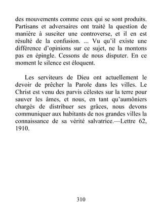 310
des mouvements comme ceux qui se sont produits.
Partisans et adversaires ont traité la question de
manière à susciter une controverse, et il en est
résulté de la confusion. ... Vu qu’il existe une
différence d’opinions sur ce sujet, ne la montons
pas en épingle. Cessons de nous disputer. En ce
moment le silence est éloquent.
Les serviteurs de Dieu ont actuellement le
devoir de prêcher la Parole dans les villes. Le
Christ est venu des parvis célestes sur la terre pour
sauver les âmes, et nous, en tant qu’aumôniers
chargés de distribuer ses grâces, nous devons
communiquer aux habitants de nos grandes villes la
connaissance de sa vérité salvatrice.—Lettre 62,
1910.
 