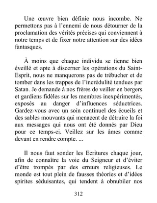 312
Une œuvre bien définie nous incombe. Ne
permettons pas à l’ennemi de nous détourner de la
proclamation des vérités précises qui conviennent à
notre temps et de fixer notre attention sur des idées
fantasques.
À moins que chaque individu se tienne bien
éveillé et apte à discerner les opérations du Saint-
Esprit, nous ne manquerons pas de trébucher et de
tomber dans les trappes de l’incrédulité tendues par
Satan. Je demande à nos frères de veiller en bergers
et gardiens fidèles sur les membres inexpérimentés,
exposés au danger d’influences séductrices.
Gardez-vous avec un soin continuel des écueils et
des sables mouvants qui menacent de détruire la foi
aux messages qui nous ont été donnés par Dieu
pour ce temps-ci. Veillez sur les âmes comme
devant en rendre compte. ...
Il nous faut sonder les Ecritures chaque jour,
afin de connaître la voie du Seigneur et d’éviter
d’être trompés par des erreurs religieuses. Le
monde est tout plein de fausses théories et d’idées
spirites séduisantes, qui tendent à obnubiler nos
 