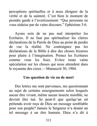 313
perceptions spirituelles et à nous éloigner de la
vérité et de la sainteté. C’est bien le moment de
prendre garde à l’avertissement: “Que personne ne
vous séduise par de vains discours.” Ephésiens 5:6.
Ayons soin de ne pas mal interpréter les
Ecritures. Il ne faut pas spiritualiser les claires
déclarations de la Parole de Dieu au point de perdre
de vue la réalité. Ne contraignez pas les
déclarations de la Bible à dire des choses bizarres
pour plaire à l’imagination. Prenez les Ecritures
comme vous les lisez. Evitez toute vaine
spéculation sur les choses qui nous attendent dans
le royaume des cieux.—Manuscrit 30, 1904.
Une question de vie ou de mort
Des lettres me sont parvenues, me questionnant
au sujet de certains enseignements selon lesquels
aucun être vivant, même aucun insecte nuisible, ne
devrait être tué. Se peut-il que quelqu’un ait
prétendu avoir reçu de Dieu un message semblable
pour son peuple? Jamais le Seigneur n’a donné un
tel message à un être humain. Dieu n’a dit à
 