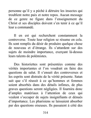 314
personne qu’il y a péché à détruire les insectes qui
troublent notre paix et notre repos. Aucun message
de ce genre ne figure dans l’enseignement du
Christ et ses disciples doivent s’en tenir à ce qu’il
leur a commandé.
Il en est qui recherchent constamment la
controverse. Toute leur religion se résume en cela.
Ils sont remplis du désir de produire quelque chose
de nouveau et d’étrange. Ils s’attardent sur des
sujets de moindre importance, exerçant là-dessus
leurs talents de polémistes.
Des historiettes sont présentées comme des
vérités importantes et l’on voudrait en faire des
questions de salut. Il s’ensuit des controverses et
les esprits sont distraits de la vérité présente. Satan
sait que s’il réussit à ce qu’hommes et femmes
soient absorbés dans des détails infimes, de plus
graves questions seront négligées. Il fournira donc
d’amples matériaux à l’attention de ceux qui
veulent s’occuper de sujets insignifiants et dénués
d’importance. Les pharisiens se laissaient absorber
par des questions oiseuses. Ils passaient à côté des
 