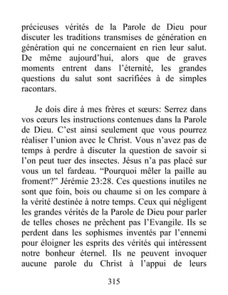 315
précieuses vérités de la Parole de Dieu pour
discuter les traditions transmises de génération en
génération qui ne concernaient en rien leur salut.
De même aujourd’hui, alors que de graves
moments entrent dans l’éternité, les grandes
questions du salut sont sacrifiées à de simples
racontars.
Je dois dire à mes frères et sœurs: Serrez dans
vos cœurs les instructions contenues dans la Parole
de Dieu. C’est ainsi seulement que vous pourrez
réaliser l’union avec le Christ. Vous n’avez pas de
temps à perdre à discuter la question de savoir si
l’on peut tuer des insectes. Jésus n’a pas placé sur
vous un tel fardeau. “Pourquoi mêler la paille au
froment?” Jérémie 23:28. Ces questions inutiles ne
sont que foin, bois ou chaume si on les compare à
la vérité destinée à notre temps. Ceux qui négligent
les grandes vérités de la Parole de Dieu pour parler
de telles choses ne prêchent pas l’Evangile. Ils se
perdent dans les sophismes inventés par l’ennemi
pour éloigner les esprits des vérités qui intéressent
notre bonheur éternel. Ils ne peuvent invoquer
aucune parole du Christ à l’appui de leurs
 