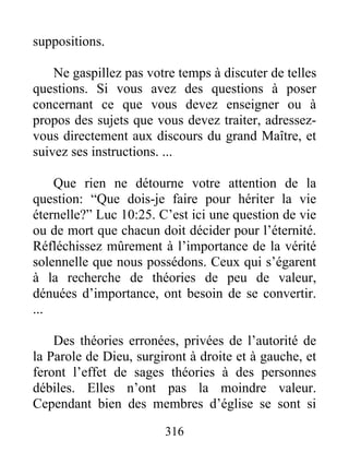 316
suppositions.
Ne gaspillez pas votre temps à discuter de telles
questions. Si vous avez des questions à poser
concernant ce que vous devez enseigner ou à
propos des sujets que vous devez traiter, adressez-
vous directement aux discours du grand Maître, et
suivez ses instructions. ...
Que rien ne détourne votre attention de la
question: “Que dois-je faire pour hériter la vie
éternelle?” Luc 10:25. C’est ici une question de vie
ou de mort que chacun doit décider pour l’éternité.
Réfléchissez mûrement à l’importance de la vérité
solennelle que nous possédons. Ceux qui s’égarent
à la recherche de théories de peu de valeur,
dénuées d’importance, ont besoin de se convertir.
...
Des théories erronées, privées de l’autorité de
la Parole de Dieu, surgiront à droite et à gauche, et
feront l’effet de sages théories à des personnes
débiles. Elles n’ont pas la moindre valeur.
Cependant bien des membres d’église se sont si
 