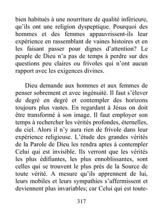 317
bien habitués à une nourriture de qualité inférieure,
qu’ils ont une religion dyspeptique. Pourquoi des
hommes et des femmes appauvrissent-ils leur
expérience en rassemblant de vaines histoires et en
les faisant passer pour dignes d’attention? Le
peuple de Dieu n’a pas de temps à perdre sur des
questions peu claires ou frivoles qui n’ont aucun
rapport avec les exigences divines.
Dieu demande aux hommes et aux femmes de
penser sobrement et avec ingénuité. Il faut s’élever
de degré en degré et contempler des horizons
toujours plus vastes. En regardant à Jésus on doit
être transformé à son image. Il faut employer son
temps à rechercher les vérités profondes, éternelles,
du ciel. Alors il n’y aura rien de frivole dans leur
expérience religieuse. L’étude des grandes vérités
de la Parole de Dieu les rendra aptes à contempler
Celui qui est invisible. Ils verront que les vérités
les plus édifiantes, les plus ennoblissantes, sont
celles qui se trouvent le plus près de la Source de
toute vérité. A mesure qu’ils apprennent de lui,
leurs mobiles et leurs sympathies s’affermissent et
deviennent plus invariables; car Celui qui est toute-
 