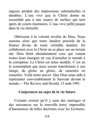 318
sagesse produit des impressions substantielles et
durables. L’eau vive que le Christ donne ne
ressemble pas à une source de surface qui tarit
après de courts murmures. L’eau vive jaillit jusque
dans la vie éternelle.
Obéissons à la volonté révélée de Dieu. Nous
saurons alors que notre lumière procède de la
Source divine de toute véritable lumière. En
collaborant avec le Christ on se place sur un terrain
sûr. Dieu bénit abondamment ceux qui vouent
toutes leurs énergies en vue d’arracher le monde à
la corruption. Le Christ est notre modèle. C’est en
le contemplant que nous serons transformés à son
image, de gloire en gloire, de caractère en
caractère. Voilà notre œuvre. Que Dieu nous aide à
représenter convenablement le Sauveur devant le
monde.—The Review and Herald, 13 août 1901.
Conjectures au sujet de la vie future
Certains croient qu’il y aura des mariages et
des naissances sur la nouvelle terre; impossible
d’harmoniser de telles doctrines avec les Ecritures.
 