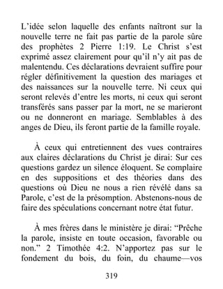 319
L’idée selon laquelle des enfants naîtront sur la
nouvelle terre ne fait pas partie de la parole sûre
des prophètes 2 Pierre 1:19. Le Christ s’est
exprimé assez clairement pour qu’il n’y ait pas de
malentendu. Ces déclarations devraient suffire pour
régler définitivement la question des mariages et
des naissances sur la nouvelle terre. Ni ceux qui
seront relevés d’entre les morts, ni ceux qui seront
transférés sans passer par la mort, ne se marieront
ou ne donneront en mariage. Semblables à des
anges de Dieu, ils feront partie de la famille royale.
À ceux qui entretiennent des vues contraires
aux claires déclarations du Christ je dirai: Sur ces
questions gardez un silence éloquent. Se complaire
en des suppositions et des théories dans des
questions où Dieu ne nous a rien révélé dans sa
Parole, c’est de la présomption. Abstenons-nous de
faire des spéculations concernant notre état futur.
À mes frères dans le ministère je dirai: “Prêche
la parole, insiste en toute occasion, favorable ou
non.” 2 Timothée 4:2. N’apportez pas sur le
fondement du bois, du foin, du chaume—vos
 