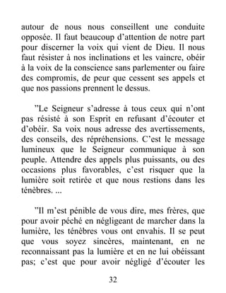 32
autour de nous nous conseillent une conduite
opposée. Il faut beaucoup d’attention de notre part
pour discerner la voix qui vient de Dieu. Il nous
faut résister à nos inclinations et les vaincre, obéir
à la voix de la conscience sans parlementer ou faire
des compromis, de peur que cessent ses appels et
que nos passions prennent le dessus.
”Le Seigneur s’adresse à tous ceux qui n’ont
pas résisté à son Esprit en refusant d’écouter et
d’obéir. Sa voix nous adresse des avertissements,
des conseils, des répréhensions. C’est le message
lumineux que le Seigneur communique à son
peuple. Attendre des appels plus puissants, ou des
occasions plus favorables, c’est risquer que la
lumière soit retirée et que nous restions dans les
ténèbres. ...
”Il m’est pénible de vous dire, mes frères, que
pour avoir péché en négligeant de marcher dans la
lumière, les ténèbres vous ont envahis. Il se peut
que vous soyez sincères, maintenant, en ne
reconnaissant pas la lumière et en ne lui obéissant
pas; c’est que pour avoir négligé d’écouter les
 