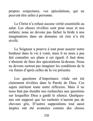 320
propres conjectures, vos spéculations, qui ne
peuvent être utiles à personne.
Le Christ n’a refusé aucune vérité essentielle au
salut. Les choses révélées sont pour nous et nos
enfants; nous ne devons pas lâcher la bride à nos
imaginations dans un domaine où rien n’a été
révélé.
Le Seigneur a pourvu à tout pour assurer notre
bonheur dans la vie à venir, mais il ne nous a pas
fait connaître ses plans à cet égard; il faut donc
s’abstenir de faire des spéculations là-dessus. Nous
ne devons surtout pas imaginer les conditions de la
vie future d’après celles de la vie présente.
Les questions d’importance vitale ont été
clairement révélées dans la Parole de Dieu. Ces
sujets méritent toute notre réflexion. Mais il ne
nous faut pas étendre nos recherches aux questions
sur lesquelles Dieu a gardé le silence. Quelques-
uns ont supposé que les rachetés n’auront pas de
cheveux gris. D’autres suppositions tout aussi
ineptes ont été avancées comme des choses
 