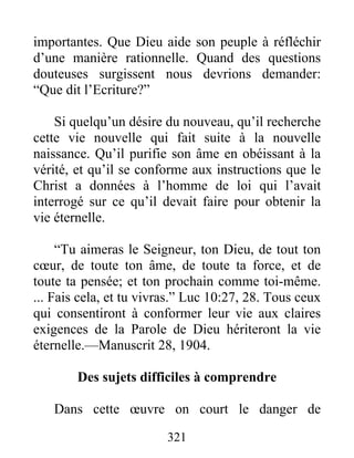 321
importantes. Que Dieu aide son peuple à réfléchir
d’une manière rationnelle. Quand des questions
douteuses surgissent nous devrions demander:
“Que dit l’Ecriture?”
Si quelqu’un désire du nouveau, qu’il recherche
cette vie nouvelle qui fait suite à la nouvelle
naissance. Qu’il purifie son âme en obéissant à la
vérité, et qu’il se conforme aux instructions que le
Christ a données à l’homme de loi qui l’avait
interrogé sur ce qu’il devait faire pour obtenir la
vie éternelle.
“Tu aimeras le Seigneur, ton Dieu, de tout ton
cœur, de toute ton âme, de toute ta force, et de
toute ta pensée; et ton prochain comme toi-même.
... Fais cela, et tu vivras.” Luc 10:27, 28. Tous ceux
qui consentiront à conformer leur vie aux claires
exigences de la Parole de Dieu hériteront la vie
éternelle.—Manuscrit 28, 1904.
Des sujets difficiles à comprendre
Dans cette œuvre on court le danger de
 