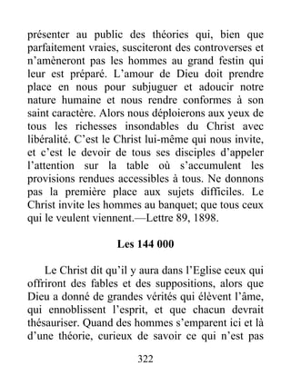 322
présenter au public des théories qui, bien que
parfaitement vraies, susciteront des controverses et
n’amèneront pas les hommes au grand festin qui
leur est préparé. L’amour de Dieu doit prendre
place en nous pour subjuguer et adoucir notre
nature humaine et nous rendre conformes à son
saint caractère. Alors nous déploierons aux yeux de
tous les richesses insondables du Christ avec
libéralité. C’est le Christ lui-même qui nous invite,
et c’est le devoir de tous ses disciples d’appeler
l’attention sur la table où s’accumulent les
provisions rendues accessibles à tous. Ne donnons
pas la première place aux sujets difficiles. Le
Christ invite les hommes au banquet; que tous ceux
qui le veulent viennent.—Lettre 89, 1898.
Les 144 000
Le Christ dit qu’il y aura dans l’Eglise ceux qui
offriront des fables et des suppositions, alors que
Dieu a donné de grandes vérités qui élèvent l’âme,
qui ennoblissent l’esprit, et que chacun devrait
thésauriser. Quand des hommes s’emparent ici et là
d’une théorie, curieux de savoir ce qui n’est pas
 