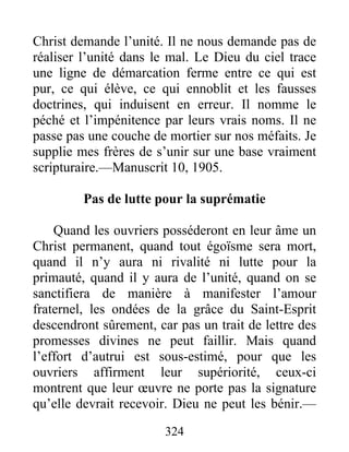 324
Christ demande l’unité. Il ne nous demande pas de
réaliser l’unité dans le mal. Le Dieu du ciel trace
une ligne de démarcation ferme entre ce qui est
pur, ce qui élève, ce qui ennoblit et les fausses
doctrines, qui induisent en erreur. Il nomme le
péché et l’impénitence par leurs vrais noms. Il ne
passe pas une couche de mortier sur nos méfaits. Je
supplie mes frères de s’unir sur une base vraiment
scripturaire.—Manuscrit 10, 1905.
Pas de lutte pour la suprématie
Quand les ouvriers posséderont en leur âme un
Christ permanent, quand tout égoïsme sera mort,
quand il n’y aura ni rivalité ni lutte pour la
primauté, quand il y aura de l’unité, quand on se
sanctifiera de manière à manifester l’amour
fraternel, les ondées de la grâce du Saint-Esprit
descendront sûrement, car pas un trait de lettre des
promesses divines ne peut faillir. Mais quand
l’effort d’autrui est sous-estimé, pour que les
ouvriers affirment leur supériorité, ceux-ci
montrent que leur œuvre ne porte pas la signature
qu’elle devrait recevoir. Dieu ne peut les bénir.—
 