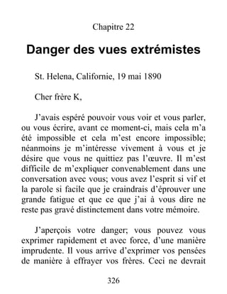 326
Chapitre 22
Danger des vues extrémistes
St. Helena, Californie, 19 mai 1890
Cher frère K,
J’avais espéré pouvoir vous voir et vous parler,
ou vous écrire, avant ce moment-ci, mais cela m’a
été impossible et cela m’est encore impossible;
néanmoins je m’intéresse vivement à vous et je
désire que vous ne quittiez pas l’œuvre. Il m’est
difficile de m’expliquer convenablement dans une
conversation avec vous; vous avez l’esprit si vif et
la parole si facile que je craindrais d’éprouver une
grande fatigue et que ce que j’ai à vous dire ne
reste pas gravé distinctement dans votre mémoire.
J’aperçois votre danger; vous pouvez vous
exprimer rapidement et avec force, d’une manière
imprudente. Il vous arrive d’exprimer vos pensées
de manière à effrayer vos frères. Ceci ne devrait
 
