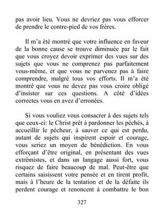 327
pas avoir lieu. Vous ne devriez pas vous efforcer
de prendre le contre-pied de vos frères.
Il m’a été montré que votre influence en faveur
de la bonne cause se trouve diminuée par le fait
que vous croyez devoir exprimer des vues sur des
sujets que vous ne comprenez pas parfaitement
vous-même, et que vous ne parvenez pas à faire
comprendre, malgré tous vos efforts. Il m’a été
montré que vous ne devez pas vous croire obligé
d’insister sur ces questions. A côté d’idées
correctes vous en avez d’erronées.
Si vous vouliez vous consacrer à des sujets tels
que ceux-ci: le Christ prêt à pardonner les péchés, à
accueillir le pécheur, à sauver ce qui est perdu,
autant de sujets qui inspirent espoir et courage,
vous seriez un moyen de bénédiction. En vous
efforçant d’être original, en présentant des vues
extrémistes, et dans un langage aussi fort, vous
risquez de faire beaucoup de mal. Peut-être que
certains saisissent votre pensée et en tirent profit,
mais à l’heure de la tentation et de la défaite ils
perdent courage et renoncent à combattre le bon
 