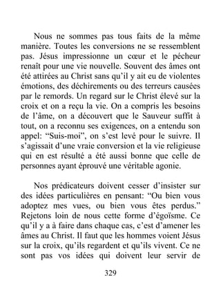 329
Nous ne sommes pas tous faits de la même
manière. Toutes les conversions ne se ressemblent
pas. Jésus impressionne un cœur et le pécheur
renaît pour une vie nouvelle. Souvent des âmes ont
été attirées au Christ sans qu’il y ait eu de violentes
émotions, des déchirements ou des terreurs causées
par le remords. Un regard sur le Christ élevé sur la
croix et on a reçu la vie. On a compris les besoins
de l’âme, on a découvert que le Sauveur suffit à
tout, on a reconnu ses exigences, on a entendu son
appel: “Suis-moi”, on s’est levé pour le suivre. Il
s’agissait d’une vraie conversion et la vie religieuse
qui en est résulté a été aussi bonne que celle de
personnes ayant éprouvé une véritable agonie.
Nos prédicateurs doivent cesser d’insister sur
des idées particulières en pensant: “Ou bien vous
adoptez mes vues, ou bien vous êtes perdus.”
Rejetons loin de nous cette forme d’égoïsme. Ce
qu’il y a à faire dans chaque cas, c’est d’amener les
âmes au Christ. Il faut que les hommes voient Jésus
sur la croix, qu’ils regardent et qu’ils vivent. Ce ne
sont pas vos idées qui doivent leur servir de
 