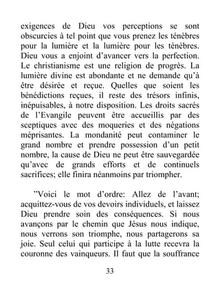33
exigences de Dieu vos perceptions se sont
obscurcies à tel point que vous prenez les ténèbres
pour la lumière et la lumière pour les ténèbres.
Dieu vous a enjoint d’avancer vers la perfection.
Le christianisme est une religion de progrès. La
lumière divine est abondante et ne demande qu’à
être désirée et reçue. Quelles que soient les
bénédictions reçues, il reste des trésors infinis,
inépuisables, à notre disposition. Les droits sacrés
de l’Evangile peuvent être accueillis par des
sceptiques avec des moqueries et des négations
méprisantes. La mondanité peut contaminer le
grand nombre et prendre possession d’un petit
nombre, la cause de Dieu ne peut être sauvegardée
qu’avec de grands efforts et de continuels
sacrifices; elle finira néanmoins par triompher.
”Voici le mot d’ordre: Allez de l’avant;
acquittez-vous de vos devoirs individuels, et laissez
Dieu prendre soin des conséquences. Si nous
avançons par le chemin que Jésus nous indique,
nous verrons son triomphe, nous partagerons sa
joie. Seul celui qui participe à la lutte recevra la
couronne des vainqueurs. Il faut que la souffrance
 