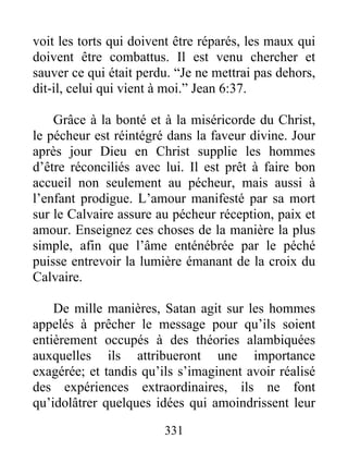 331
voit les torts qui doivent être réparés, les maux qui
doivent être combattus. Il est venu chercher et
sauver ce qui était perdu. “Je ne mettrai pas dehors,
dit-il, celui qui vient à moi.” Jean 6:37.
Grâce à la bonté et à la miséricorde du Christ,
le pécheur est réintégré dans la faveur divine. Jour
après jour Dieu en Christ supplie les hommes
d’être réconciliés avec lui. Il est prêt à faire bon
accueil non seulement au pécheur, mais aussi à
l’enfant prodigue. L’amour manifesté par sa mort
sur le Calvaire assure au pécheur réception, paix et
amour. Enseignez ces choses de la manière la plus
simple, afin que l’âme enténébrée par le péché
puisse entrevoir la lumière émanant de la croix du
Calvaire.
De mille manières, Satan agit sur les hommes
appelés à prêcher le message pour qu’ils soient
entièrement occupés à des théories alambiquées
auxquelles ils attribueront une importance
exagérée; et tandis qu’ils s’imaginent avoir réalisé
des expériences extraordinaires, ils ne font
qu’idolâtrer quelques idées qui amoindrissent leur
 
