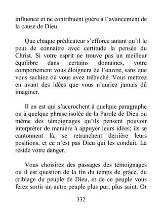 332
influence et ne contribuent guère à l’avancement de
la cause de Dieu.
Que chaque prédicateur s’efforce autant qu’il le
peut de connaître avec certitude la pensée du
Christ. Si votre esprit ne trouve pas un meilleur
équilibre dans certains domaines, votre
comportement vous éloignera de l’œuvre, sans que
vous sachiez où vous avez trébuché. Vous mettrez
en avant des idées que vous n’auriez jamais dû
imaginer.
Il en est qui s’accrochent à quelque paragraphe
ou à quelque phrase isolée de la Parole de Dieu ou
même des témoignages qu’ils pensent pouvoir
interpréter de manière à appuyer leurs idées; ils se
cantonnent là, se retranchent derrière leurs
positions, et ce n’est pas Dieu qui les conduit. Là
réside votre danger.
Vous choisirez des passages des témoignages
où il est question de la fin du temps de grâce, du
criblage du peuple de Dieu, et de ce peuple vous
ferez sortir un autre peuple plus pur, plus saint. Or
 