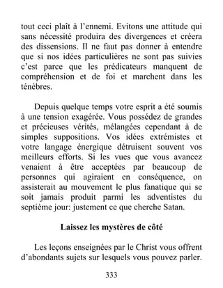 333
tout ceci plaît à l’ennemi. Evitons une attitude qui
sans nécessité produira des divergences et créera
des dissensions. Il ne faut pas donner à entendre
que si nos idées particulières ne sont pas suivies
c’est parce que les prédicateurs manquent de
compréhension et de foi et marchent dans les
ténèbres.
Depuis quelque temps votre esprit a été soumis
à une tension exagérée. Vous possédez de grandes
et précieuses vérités, mélangées cependant à de
simples suppositions. Vos idées extrémistes et
votre langage énergique détruisent souvent vos
meilleurs efforts. Si les vues que vous avancez
venaient à être acceptées par beaucoup de
personnes qui agiraient en conséquence, on
assisterait au mouvement le plus fanatique qui se
soit jamais produit parmi les adventistes du
septième jour: justement ce que cherche Satan.
Laissez les mystères de côté
Les leçons enseignées par le Christ vous offrent
d’abondants sujets sur lesquels vous pouvez parler.
 