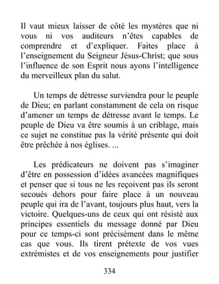 334
Il vaut mieux laisser de côté les mystères que ni
vous ni vos auditeurs n’êtes capables de
comprendre et d’expliquer. Faites place à
l’enseignement du Seigneur Jésus-Christ; que sous
l’influence de son Esprit nous ayons l’intelligence
du merveilleux plan du salut.
Un temps de détresse surviendra pour le peuple
de Dieu; en parlant constamment de cela on risque
d’amener un temps de détresse avant le temps. Le
peuple de Dieu va être soumis à un criblage, mais
ce sujet ne constitue pas la vérité présente qui doit
être prêchée à nos églises. ...
Les prédicateurs ne doivent pas s’imaginer
d’être en possession d’idées avancées magnifiques
et penser que si tous ne les reçoivent pas ils seront
secoués dehors pour faire place à un nouveau
peuple qui ira de l’avant, toujours plus haut, vers la
victoire. Quelques-uns de ceux qui ont résisté aux
principes essentiels du message donné par Dieu
pour ce temps-ci sont précisément dans le même
cas que vous. Ils tirent prétexte de vos vues
extrémistes et de vos enseignements pour justifier
 