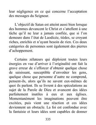 335
leur négligence en ce qui concerne l’acceptation
des messages du Seigneur.
L’objectif de Satan est atteint aussi bien lorsque
des hommes devancent le Christ et s’attellent à une
tâche qu’il ne leur a jamais confiée, que si l’on
demeure dans l’état de Laodicée, tièdes, se croyant
riches, enrichis et n’ayant besoin de rien. Ces deux
catégories de personnes sont également des pierres
d’achoppement.
Certains zélateurs qui déploient toutes leurs
énergies en vue d’arriver à l’originalité ont fait la
grave erreur de s’efforcer d’obtenir quelque chose
de saisissant, susceptible d’envoûter les gens,
quelque chose que personne d’autre ne comprend,
pensent-ils, alors qu’ils ne savent eux-mêmes de
quoi ils parlent. Ils se livrent à des spéculations au
sujet de la Parole de Dieu et avancent des idées
parfaitement inutiles à eux et aux églises.
Momentanément les imaginations peuvent être
excitées, puis vient une réaction et ces idées
deviennent un obstacle. La foi est confondue avec
la fantaisie et leurs idées sont capables de donner
 
