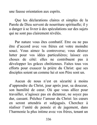 336
une fausse orientation aux esprits.
Que les déclarations claires et simples de la
Parole de Dieu servent de nourriture spirituelle; il y
a danger à se livrer à des spéculations sur des sujets
qui ne sont pas clairement révélés.
Par nature vous êtes combatif. Etre ou ne pas
être d’accord avec vos frères est votre moindre
souci. Vous aimez la controverse; vous désirez
lutter pour vos idées particulières; laissez ces
choses de côté: elles ne contribuent pas à
développer les grâces chrétiennes. Faites tous vos
efforts pour exaucer la prière du Christ: que ses
disciples soient un comme lui et son Père sont un.
Aucun de nous n’est en sécurité à moins
d’apprendre du Christ, jour après jour, sa douceur,
son humilité de cœur. Où que vous alliez pour
travailler, n’agissez pas en dictateur, ne soyez pas
dur, cassant. Prêchez l’amour du Christ: les cœurs
en seront attendris et subjugués. Cherchez à
réaliser l’unité de pensée et de jugement, dans
l’harmonie la plus intime avec vos frères, tenant un
 