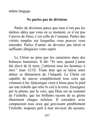 337
même langage.
Ne parlez pas de divisions
Parler de divisions parce que tous n’ont pas les
mêmes idées que vous en ce moment, ce n’est pas
l’œuvre de Dieu; c’est celle de l’ennemi. Parlez des
vérités simples sur lesquelles vous pouvez vous
entendre. Parlez d’unité; ne devenez pas étroit et
suffisant; élargissez votre esprit.
Le Christ ne pèse pas les caractères dans des
balances humaines. Il dit: “Et moi, quand j’aurai
été élevé de la terre, j’attirerai tous les hommes à
moi.” Jean 12:32. Toute âme qui se laisse ainsi
attirer se détournera de l’iniquité. Le Christ est
capable de sauver complètement tous ceux qui
viennent à lui. Quiconque vient à Jésus pose le pied
sur une échelle qui relie le ciel à la terre. Enseignez
par la plume, par la voix, que Dieu est au sommet
de l’échelle; que les brillants rayons de sa gloire
illuminent chaque échelon. Il considère avec
compassion tous ceux qui gravissent péniblement
l’échelle, toujours prêt à leur envoyer du secours,
 