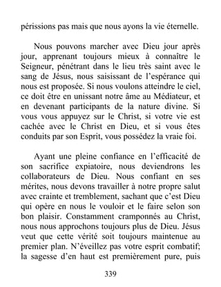 339
périssions pas mais que nous ayons la vie éternelle.
Nous pouvons marcher avec Dieu jour après
jour, apprenant toujours mieux à connaître le
Seigneur, pénétrant dans le lieu très saint avec le
sang de Jésus, nous saisissant de l’espérance qui
nous est proposée. Si nous voulons atteindre le ciel,
ce doit être en unissant notre âme au Médiateur, et
en devenant participants de la nature divine. Si
vous vous appuyez sur le Christ, si votre vie est
cachée avec le Christ en Dieu, et si vous êtes
conduits par son Esprit, vous possédez la vraie foi.
Ayant une pleine confiance en l’efficacité de
son sacrifice expiatoire, nous deviendrons les
collaborateurs de Dieu. Nous confiant en ses
mérites, nous devons travailler à notre propre salut
avec crainte et tremblement, sachant que c’est Dieu
qui opère en nous le vouloir et le faire selon son
bon plaisir. Constamment cramponnés au Christ,
nous nous approchons toujours plus de Dieu. Jésus
veut que cette vérité soit toujours maintenue au
premier plan. N’éveillez pas votre esprit combatif;
la sagesse d’en haut est premièrement pure, puis
 