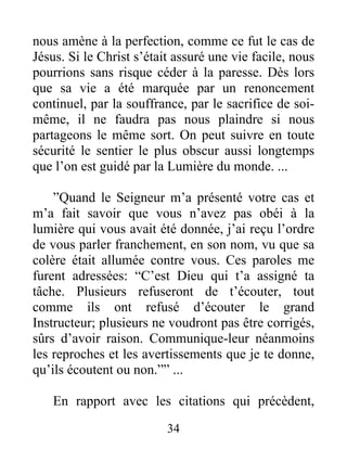 34
nous amène à la perfection, comme ce fut le cas de
Jésus. Si le Christ s’était assuré une vie facile, nous
pourrions sans risque céder à la paresse. Dès lors
que sa vie a été marquée par un renoncement
continuel, par la souffrance, par le sacrifice de soi-
même, il ne faudra pas nous plaindre si nous
partageons le même sort. On peut suivre en toute
sécurité le sentier le plus obscur aussi longtemps
que l’on est guidé par la Lumière du monde. ...
”Quand le Seigneur m’a présenté votre cas et
m’a fait savoir que vous n’avez pas obéi à la
lumière qui vous avait été donnée, j’ai reçu l’ordre
de vous parler franchement, en son nom, vu que sa
colère était allumée contre vous. Ces paroles me
furent adressées: “C’est Dieu qui t’a assigné ta
tâche. Plusieurs refuseront de t’écouter, tout
comme ils ont refusé d’écouter le grand
Instructeur; plusieurs ne voudront pas être corrigés,
sûrs d’avoir raison. Communique-leur néanmoins
les reproches et les avertissements que je te donne,
qu’ils écoutent ou non.”” ...
En rapport avec les citations qui précèdent,
 