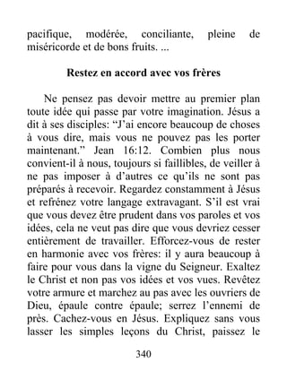 340
pacifique, modérée, conciliante, pleine de
miséricorde et de bons fruits. ...
Restez en accord avec vos frères
Ne pensez pas devoir mettre au premier plan
toute idée qui passe par votre imagination. Jésus a
dit à ses disciples: “J’ai encore beaucoup de choses
à vous dire, mais vous ne pouvez pas les porter
maintenant.” Jean 16:12. Combien plus nous
convient-il à nous, toujours si faillibles, de veiller à
ne pas imposer à d’autres ce qu’ils ne sont pas
préparés à recevoir. Regardez constamment à Jésus
et refrénez votre langage extravagant. S’il est vrai
que vous devez être prudent dans vos paroles et vos
idées, cela ne veut pas dire que vous devriez cesser
entièrement de travailler. Efforcez-vous de rester
en harmonie avec vos frères: il y aura beaucoup à
faire pour vous dans la vigne du Seigneur. Exaltez
le Christ et non pas vos idées et vos vues. Revêtez
votre armure et marchez au pas avec les ouvriers de
Dieu, épaule contre épaule; serrez l’ennemi de
près. Cachez-vous en Jésus. Expliquez sans vous
lasser les simples leçons du Christ, paissez le
 