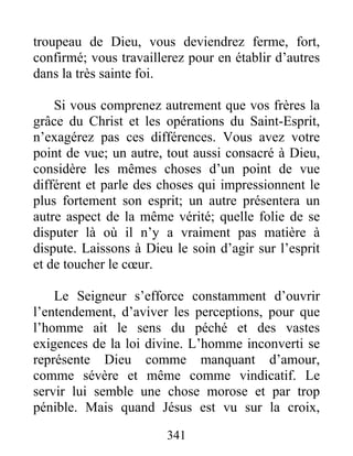341
troupeau de Dieu, vous deviendrez ferme, fort,
confirmé; vous travaillerez pour en établir d’autres
dans la très sainte foi.
Si vous comprenez autrement que vos frères la
grâce du Christ et les opérations du Saint-Esprit,
n’exagérez pas ces différences. Vous avez votre
point de vue; un autre, tout aussi consacré à Dieu,
considère les mêmes choses d’un point de vue
différent et parle des choses qui impressionnent le
plus fortement son esprit; un autre présentera un
autre aspect de la même vérité; quelle folie de se
disputer là où il n’y a vraiment pas matière à
dispute. Laissons à Dieu le soin d’agir sur l’esprit
et de toucher le cœur.
Le Seigneur s’efforce constamment d’ouvrir
l’entendement, d’aviver les perceptions, pour que
l’homme ait le sens du péché et des vastes
exigences de la loi divine. L’homme inconverti se
représente Dieu comme manquant d’amour,
comme sévère et même comme vindicatif. Le
servir lui semble une chose morose et par trop
pénible. Mais quand Jésus est vu sur la croix,
 