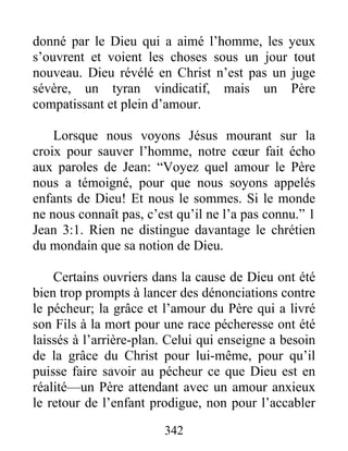 342
donné par le Dieu qui a aimé l’homme, les yeux
s’ouvrent et voient les choses sous un jour tout
nouveau. Dieu révélé en Christ n’est pas un juge
sévère, un tyran vindicatif, mais un Père
compatissant et plein d’amour.
Lorsque nous voyons Jésus mourant sur la
croix pour sauver l’homme, notre cœur fait écho
aux paroles de Jean: “Voyez quel amour le Père
nous a témoigné, pour que nous soyons appelés
enfants de Dieu! Et nous le sommes. Si le monde
ne nous connaît pas, c’est qu’il ne l’a pas connu.” 1
Jean 3:1. Rien ne distingue davantage le chrétien
du mondain que sa notion de Dieu.
Certains ouvriers dans la cause de Dieu ont été
bien trop prompts à lancer des dénonciations contre
le pécheur; la grâce et l’amour du Père qui a livré
son Fils à la mort pour une race pécheresse ont été
laissés à l’arrière-plan. Celui qui enseigne a besoin
de la grâce du Christ pour lui-même, pour qu’il
puisse faire savoir au pécheur ce que Dieu est en
réalité—un Père attendant avec un amour anxieux
le retour de l’enfant prodigue, non pour l’accabler
 
