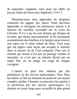 343
de reproches cinglants, mais pour lui offrir un
joyeux festin de bienvenue Sophonie 3:14-17.
Puissions-nous tous apprendre du Seigneur
comment lui gagner des âmes! Nous devrions
apprendre et enseigner les précieuses leçons à la
lumière du sacrifice accompli sur la croix du
Calvaire. Il n’y a qu’un seul chemin qui éloigne de
la ruine, qui monte incessamment, la foi émergeant
constamment des ténèbres à la lumière pour trouver
son repos sur le trône même de Dieu. Tous ceux
qui ont appris cette leçon ont accepté la lumière
dans la mesure où ils l’ont comprise. Pour eux le
chemin qui monte n’est pas un passage sombre et
incertain; ce n’est pas un chemin divisé par un
esprit fini, où un péage est exigé de chaque
voyageur.
L’entrée ne peut être obtenue par des
pénitences ou des œuvres quelconques. Non, Dieu
lui-même se fait un honneur de pourvoir un moyen
complet, parfait, l’homme ne pouvant rien ajouter à
sa perfection par des œuvres quelconques. Ce
chemin est assez large pour accueillir le plus grand
 