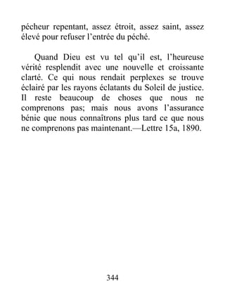 344
pécheur repentant, assez étroit, assez saint, assez
élevé pour refuser l’entrée du péché.
Quand Dieu est vu tel qu’il est, l’heureuse
vérité resplendit avec une nouvelle et croissante
clarté. Ce qui nous rendait perplexes se trouve
éclairé par les rayons éclatants du Soleil de justice.
Il reste beaucoup de choses que nous ne
comprenons pas; mais nous avons l’assurance
bénie que nous connaîtrons plus tard ce que nous
ne comprenons pas maintenant.—Lettre 15a, 1890.
 