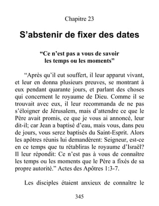 345
Chapitre 23
S’abstenir de fixer des dates
“Ce n’est pas a vous de savoir
les temps ou les moments”
“Après qu’il eut souffert, il leur apparut vivant,
et leur en donna plusieurs preuves, se montrant à
eux pendant quarante jours, et parlant des choses
qui concernent le royaume de Dieu. Comme il se
trouvait avec eux, il leur recommanda de ne pas
s’éloigner de Jérusalem, mais d’attendre ce que le
Père avait promis, ce que je vous ai annoncé, leur
dit-il; car Jean a baptisé d’eau, mais vous, dans peu
de jours, vous serez baptisés du Saint-Esprit. Alors
les apôtres réunis lui demandèrent: Seigneur, est-ce
en ce temps que tu rétabliras le royaume d’Israël?
Il leur répondit: Ce n’est pas à vous de connaître
les temps ou les moments que le Père a fixés de sa
propre autorité.” Actes des Apôtres 1:3-7.
Les disciples étaient anxieux de connaître le
 