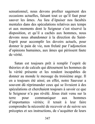 347
sensationnel, nous devons profiter sagement des
occasions actuelles, faisant tout ce qu’il faut pour
sauver les âmes. Au lieu d’épuiser nos facultés
mentales dans des spéculations relatives aux temps
et aux moments dont le Seigneur s’est réservé la
disposition, et qu’il a cachés aux hommes, nous
devons nous abandonner à la direction du Saint-
Esprit pour accomplir les devoirs actuels, pour
donner le pain de vie, non frelaté par l’adjonction
d’opinions humaines, aux âmes qui périssent faute
de vérité.
Satan est toujours prêt à remplir l’esprit de
théories et de calculs qui détournent les hommes de
la vérité présente et les rendent incapables de
donner au monde le message du troisième ange. Il
en a toujours été ainsi; en effet, notre Sauveur a
souvent dû réprimander ceux qui se livraient à des
spéculations et cherchaient toujours à savoir ce que
le Seigneur n’a pas révélé. Jésus était venu sur la
terre pour communiquer aux hommes
d’importantes vérités; il tenait à leur faire
comprendre la nécessité de recevoir et de suivre ses
préceptes et ses instructions, de s’acquitter de leurs
 