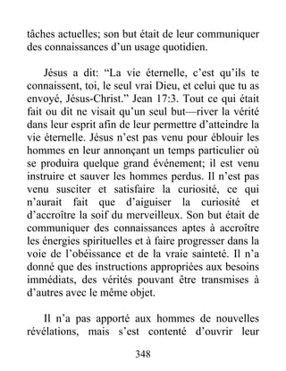 348
tâches actuelles; son but était de leur communiquer
des connaissances d’un usage quotidien.
Jésus a dit: “La vie éternelle, c’est qu’ils te
connaissent, toi, le seul vrai Dieu, et celui que tu as
envoyé, Jésus-Christ.” Jean 17:3. Tout ce qui était
fait ou dit ne visait qu’un seul but—river la vérité
dans leur esprit afin de leur permettre d’atteindre la
vie éternelle. Jésus n’est pas venu pour éblouir les
hommes en leur annonçant un temps particulier où
se produira quelque grand événement; il est venu
instruire et sauver les hommes perdus. Il n’est pas
venu susciter et satisfaire la curiosité, ce qui
n’aurait fait que d’aiguiser la curiosité et
d’accroître la soif du merveilleux. Son but était de
communiquer des connaissances aptes à accroître
les énergies spirituelles et à faire progresser dans la
voie de l’obéissance et de la vraie sainteté. Il n’a
donné que des instructions appropriées aux besoins
immédiats, des vérités pouvant être transmises à
d’autres avec le même objet.
Il n’a pas apporté aux hommes de nouvelles
révélations, mais s’est contenté d’ouvrir leur
 