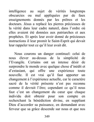 349
intelligence au sujet de vérités longtemps
obscurcies ou mal appliquées par de faux
enseignements donnés par les prêtres et les
docteurs. Jésus a replacé les pierres précieuses de
la vérité dans leur cadre naturel, dans l’ordre où
elles avaient été données aux patriarches et aux
prophètes. Et après leur avoir donné de précieuses
instructions il leur promit le Saint-Esprit qui devait
leur rappeler tout ce qu’il leur avait dit.
Nous courons un danger continuel: celui de
nous élever au-dessus de la simplicité de
l’Evangile. Certains ont un intense désir de
surprendre le monde avec quelque chose d’inédit et
d’extasiant, qui offre une expérience toute
nouvelle. Il est vrai qu’il faut apporter un
changement à l’expérience actuelle, car le caractère
sacré de la vérité présente n’est pas reconnu
comme il devrait l’être; cependant ce qu’il nous
faut c’est un changement du cœur que chaque
individu doit obtenir pour son compte en
recherchant la bénédiction divine, en suppliant
Dieu d’accorder sa puissance, en demandant avec
ferveur que sa grâce descende sur nous et que nos
 