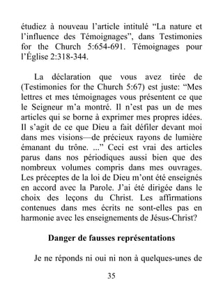 35
étudiez à nouveau l’article intitulé “La nature et
l’influence des Témoignages”, dans Testimonies
for the Church 5:654-691. Témoignages pour
l’Église 2:318-344.
La déclaration que vous avez tirée de
(Testimonies for the Church 5:67) est juste: “Mes
lettres et mes témoignages vous présentent ce que
le Seigneur m’a montré. Il n’est pas un de mes
articles qui se borne à exprimer mes propres idées.
Il s’agit de ce que Dieu a fait défiler devant moi
dans mes visions—de précieux rayons de lumière
émanant du trône. ...” Ceci est vrai des articles
parus dans nos périodiques aussi bien que des
nombreux volumes compris dans mes ouvrages.
Les préceptes de la loi de Dieu m’ont été enseignés
en accord avec la Parole. J’ai été dirigée dans le
choix des leçons du Christ. Les affirmations
contenues dans mes écrits ne sont-elles pas en
harmonie avec les enseignements de Jésus-Christ?
Danger de fausses représentations
Je ne réponds ni oui ni non à quelques-unes de
 