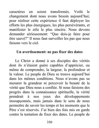 350
caractères en soient transformés. Voilà le
changement dont nous avons besoin aujourd’hui;
pour réaliser cette expérience il faut déployer les
efforts les plus énergiques, les plus persévérants, et
manifester le zèle le plus sincère. Nous devons
demander sérieusement: “Que dois-je faire pour
être sauvé?” Il nous faut surveiller les pas que nous
faisons vers le ciel.
Un avertissement: ne pas fixer des dates
Le Christ a donné à ses disciples des vérités
dont ils n’étaient guère capables d’apprécier, ou
même de comprendre, la largeur, la profondeur et
la valeur. Le peuple de Dieu se trouve aujourd’hui
dans les mêmes conditions. Nous n’avons pas su
mesurer la grandeur ni percevoir la beauté de la
vérité que Dieu nous a confiée. Si nous faisions des
progrès dans la connaissance spirituelle, la vérité
prendrait à nos yeux des développements
insoupçonnés, mais jamais dans le sens de nous
permettre de savoir les temps et les moments que le
Père s’est réservés. J’ai bien des fois mis en garde
contre la tentation de fixer des dates. Le peuple de
 