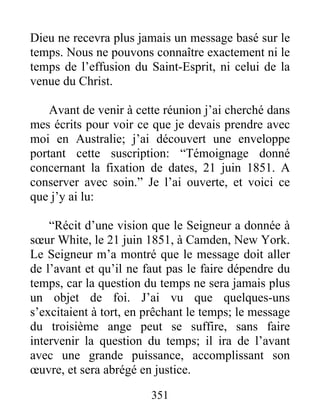 351
Dieu ne recevra plus jamais un message basé sur le
temps. Nous ne pouvons connaître exactement ni le
temps de l’effusion du Saint-Esprit, ni celui de la
venue du Christ.
Avant de venir à cette réunion j’ai cherché dans
mes écrits pour voir ce que je devais prendre avec
moi en Australie; j’ai découvert une enveloppe
portant cette suscription: “Témoignage donné
concernant la fixation de dates, 21 juin 1851. A
conserver avec soin.” Je l’ai ouverte, et voici ce
que j’y ai lu:
“Récit d’une vision que le Seigneur a donnée à
sœur White, le 21 juin 1851, à Camden, New York.
Le Seigneur m’a montré que le message doit aller
de l’avant et qu’il ne faut pas le faire dépendre du
temps, car la question du temps ne sera jamais plus
un objet de foi. J’ai vu que quelques-uns
s’excitaient à tort, en prêchant le temps; le message
du troisième ange peut se suffire, sans faire
intervenir la question du temps; il ira de l’avant
avec une grande puissance, accomplissant son
œuvre, et sera abrégé en justice.
 