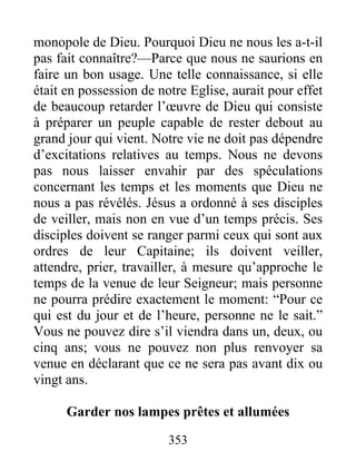 353
monopole de Dieu. Pourquoi Dieu ne nous les a-t-il
pas fait connaître?—Parce que nous ne saurions en
faire un bon usage. Une telle connaissance, si elle
était en possession de notre Eglise, aurait pour effet
de beaucoup retarder l’œuvre de Dieu qui consiste
à préparer un peuple capable de rester debout au
grand jour qui vient. Notre vie ne doit pas dépendre
d’excitations relatives au temps. Nous ne devons
pas nous laisser envahir par des spéculations
concernant les temps et les moments que Dieu ne
nous a pas révélés. Jésus a ordonné à ses disciples
de veiller, mais non en vue d’un temps précis. Ses
disciples doivent se ranger parmi ceux qui sont aux
ordres de leur Capitaine; ils doivent veiller,
attendre, prier, travailler, à mesure qu’approche le
temps de la venue de leur Seigneur; mais personne
ne pourra prédire exactement le moment: “Pour ce
qui est du jour et de l’heure, personne ne le sait.”
Vous ne pouvez dire s’il viendra dans un, deux, ou
cinq ans; vous ne pouvez non plus renvoyer sa
venue en déclarant que ce ne sera pas avant dix ou
vingt ans.
Garder nos lampes prêtes et allumées
 